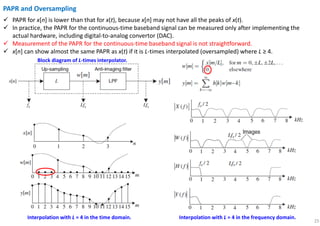 25
PAPR and Oversampling
PAPR for x[n] is lower than that for x(t), because x[n] may not have all the peaks of x(t).
In practice, the PAPR for the continuous-time baseband signal can be measured only after implementing the
actual hardware, including digital-to-analog convertor (DAC).
Measurement of the PAPR for the continuous-time baseband signal is not straightforward.
x[n] can show almost the same PAPR as x(t) if it is L-times interpolated (oversampled) where L ≥ 4.
Block diagram of L-times interpolator.
Interpolation with L = 4 in the time domain. Interpolation with L = 4 in the frequency domain.
 