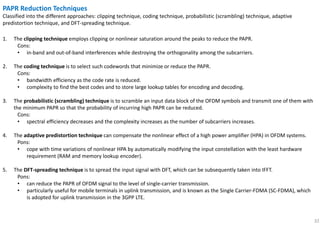 32
PAPR Reduction Techniques
Classified into the different approaches: clipping technique, coding technique, probabilistic (scrambling) technique, adaptive
predistortion technique, and DFT-spreading technique.
1. The clipping technique employs clipping or nonlinear saturation around the peaks to reduce the PAPR.
Cons:
• in-band and out-of-band interferences while destroying the orthogonality among the subcarriers.
2. The coding technique is to select such codewords that minimize or reduce the PAPR.
Cons:
• bandwidth efficiency as the code rate is reduced.
• complexity to find the best codes and to store large lookup tables for encoding and decoding.
3. The probabilistic (scrambling) technique is to scramble an input data block of the OFDM symbols and transmit one of them with
the minimum PAPR so that the probability of incurring high PAPR can be reduced.
Cons:
• spectral efficiency decreases and the complexity increases as the number of subcarriers increases.
4. The adaptive predistortion technique can compensate the nonlinear effect of a high power amplifier (HPA) in OFDM systems.
Pons:
• cope with time variations of nonlinear HPA by automatically modifying the input constellation with the least hardware
requirement (RAM and memory lookup encoder).
5. The DFT-spreading technique is to spread the input signal with DFT, which can be subsequently taken into IFFT.
Pons:
• can reduce the PAPR of OFDM signal to the level of single-carrier transmission.
• particularly useful for mobile terminals in uplink transmission, and is known as the Single Carrier-FDMA (SC-FDMA), which
is adopted for uplink transmission in the 3GPP LTE.
 