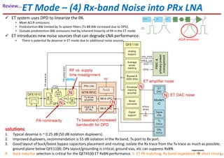 ET Mode – (4) Rx-band Noise into PRx LNA
ET system uses DPD to linearize the PA.
• Meet ACLR emissions.
• Predistortion BW limited by Tx system filters (Tx BB BW increased due to DPD).
• Outside predistortion BW, emissions met by inherent linearity of PA in the ET mode.
ET introduces new noise sources that can degrade LNA performance.
• There is potential Rx desense in ET mode due to additional noise sources.
1. Typical desense is ~ 0.25 dB (50 dB isolation duplexers).
2. Improved duplexers, recommendation is 55 dB isolation in the Rx band, Tx port to Rx port.
3. Good layout of buck/boost bypass capacitors placement and routing; isolate the Rx trace from the Tx trace as much as possible;
ground plane below QFE1100; DPx layout/grounding is critical; ground vias, etc can suppress RxBN.
4. Buck inductor selection is critical for the QET4100 ET RxBN performance. 5. ET PA matching, Rx band impedance short circuit.
solutions
delay
ACLR emission
experiments
39
Review…
 