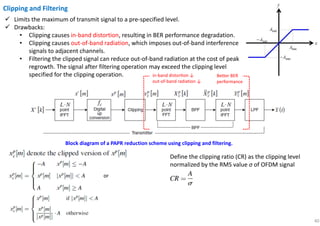 40
Clipping and Filtering
Limits the maximum of transmit signal to a pre-specified level.
Drawbacks:
• Clipping causes in-band distortion, resulting in BER performance degradation.
• Clipping causes out-of-band radiation, which imposes out-of-band interference
signals to adjacent channels.
• Filtering the clipped signal can reduce out-of-band radiation at the cost of peak
regrowth. The signal after filtering operation may exceed the clipping level
specified for the clipping operation.
Block diagram of a PAPR reduction scheme using clipping and filtering.
Define the clipping ratio (CR) as the clipping level
normalized by the RMS value σ of OFDM signal
or
in-band distorƟon ↓
out-of-band radiation ↓
Better BER
performance
 