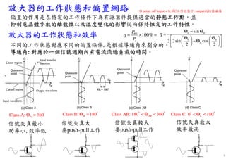 放大器的工作狀態和偏置網路放大器的工作狀態和偏置網路放大器的工作狀態和偏置網路放大器的工作狀態和偏置網路
放大器的工作狀態和效率放大器的工作狀態和效率放大器的工作狀態和效率放大器的工作狀態和效率
偏置的作用是在特定的工作條件下為有源器件提供適當的靜態工作點靜態工作點靜態工作點靜態工作點，並
抑制電晶體參數的離散性抑制電晶體參數的離散性抑制電晶體參數的離散性抑制電晶體參數的離散性以及溫度變化的影響溫度變化的影響溫度變化的影響溫度變化的影響從而保持恒定的工作特性保持恒定的工作特性保持恒定的工作特性保持恒定的工作特性。
信號失真較大
要push-pull工作
信號失真最大
效率最高
信號失真大
要push-pull工作
信號失真最小
功率小, 效率低
不同的工作狀態對應不同的偏置條件, 是根據導通角來劃分的。
導通角導通角導通角導通角: 對應於一個信號週期內有電流流過負載的時間對應於一個信號週期內有電流流過負載的時間對應於一個信號週期內有電流流過負載的時間對應於一個信號週期內有電流流過負載的時間。
Class A: 360A
°
Θ = Class B: 180B
°
Θ = Class AB: 180 360AB
° °
< Θ < Class C: 0 180C
° °
< Θ <
100%RF
s
P
P
η = × =
0 0
0 0
0
sin
2 2sin cos
2 2
η
Θ − Θ
=
 Θ Θ    
− Θ    
    
Q point: AC input = 0, DC工作狀態下, output的特性曲線
6
 