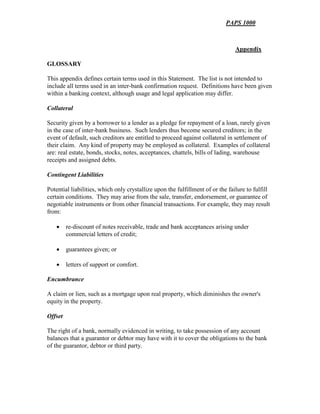 PAPS 1000
Appendix
GLOSSARY
This appendix defines certain terms used in this Statement. The list is not intended to
include all terms used in an inter-bank confirmation request. Definitions have been given
within a banking context, although usage and legal application may differ.
Collateral
Security given by a borrower to a lender as a pledge for repayment of a loan, rarely given
in the case of inter-bank business. Such lenders thus become secured creditors; in the
event of default, such creditors are entitled to proceed against collateral in settlement of
their claim. Any kind of property may be employed as collateral. Examples of collateral
are: real estate, bonds, stocks, notes, acceptances, chattels, bills of lading, warehouse
receipts and assigned debts.
Contingent Liabilities
Potential liabilities, which only crystallize upon the fulfillment of or the failure to fulfill
certain conditions. They may arise from the sale, transfer, endorsement, or guarantee of
negotiable instruments or from other financial transactions. For example, they may result
from:
• re-discount of notes receivable, trade and bank acceptances arising under
commercial letters of credit;
• guarantees given; or
• letters of support or comfort.
Encumbrance
A claim or lien, such as a mortgage upon real property, which diminishes the owner's
equity in the property.
Offset
The right of a bank, normally evidenced in writing, to take possession of any account
balances that a guarantor or debtor may have with it to cover the obligations to the bank
of the guarantor, debtor or third party.
 