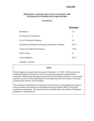 PAPS 1000
PHILIPPINE AUDITING PRACTICE STATEMENT 1001
INTER-BANK CONFIRMATION PROCEDURES
CONTENTS
Paragraphs
Introduction 1-4
The Need for Confirmation 5
Use of Confirmation Requests 6-9
Preparation and Dispatch of Requests and Receipt of Replies 10-12
Content of Confirmation Requests 13-20
Effective Date 21
Acknowledgment 22-23
Appendix: Glossary
NOTE
This Philippine Auditing Practice Statement (“Statement” or “PAPS”) 1000 issued by the
Auditing Standards and Practices Council is based on International Auditing Practice
Statement 1000 prepared and approved jointly by the International Federation of Accountants
and the Committee on Banking Regulations and Supervisory Practices Group of Ten major
industrialized countries and Switzerland.
This Statement is published to provide practical assistance to external independent auditors,
internal auditors and examiners of the Bangko Sentral ng Pilipinas (BSP) on inter-bank
confirmation procedures. This Statement is not intended to have the authority of Philippine
Standard on Auditing (PSA).
 