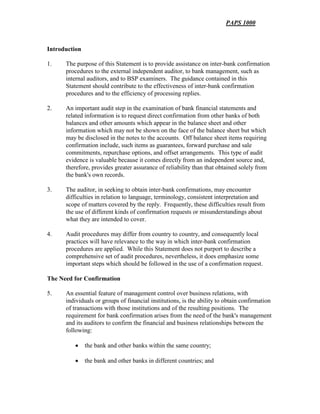 PAPS 1000
Introduction
1. The purpose of this Statement is to provide assistance on inter-bank confirmation
procedures to the external independent auditor, to bank management, such as
internal auditors, and to BSP examiners. The guidance contained in this
Statement should contribute to the effectiveness of inter-bank confirmation
procedures and to the efficiency of processing replies.
2. An important audit step in the examination of bank financial statements and
related information is to request direct confirmation from other banks of both
balances and other amounts which appear in the balance sheet and other
information which may not be shown on the face of the balance sheet but which
may be disclosed in the notes to the accounts. Off balance sheet items requiring
confirmation include, such items as guarantees, forward purchase and sale
commitments, repurchase options, and offset arrangements. This type of audit
evidence is valuable because it comes directly from an independent source and,
therefore, provides greater assurance of reliability than that obtained solely from
the bank's own records.
3. The auditor, in seeking to obtain inter-bank confirmations, may encounter
difficulties in relation to language, terminology, consistent interpretation and
scope of matters covered by the reply. Frequently, these difficulties result from
the use of different kinds of confirmation requests or misunderstandings about
what they are intended to cover.
4. Audit procedures may differ from country to country, and consequently local
practices will have relevance to the way in which inter-bank confirmation
procedures are applied. While this Statement does not purport to describe a
comprehensive set of audit procedures, nevertheless, it does emphasize some
important steps which should be followed in the use of a confirmation request.
The Need for Confirmation
5. An essential feature of management control over business relations, with
individuals or groups of financial institutions, is the ability to obtain confirmation
of transactions with those institutions and of the resulting positions. The
requirement for bank confirmation arises from the need of the bank's management
and its auditors to confirm the financial and business relationships between the
following:
• the bank and other banks within the same country;
• the bank and other banks in different countries; and
 