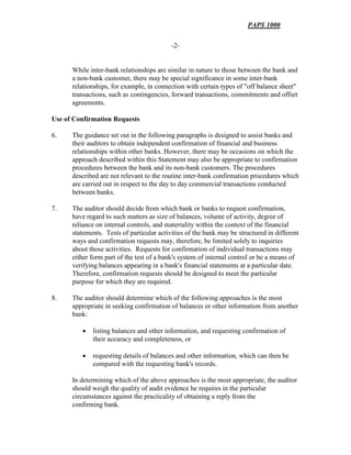 PAPS 1000
-2-
While inter-bank relationships are similar in nature to those between the bank and
a non-bank customer, there may be special significance in some inter-bank
relationships, for example, in connection with certain types of "off balance sheet"
transactions, such as contingencies, forward transactions, commitments and offset
agreements.
Use of Confirmation Requests
6. The guidance set out in the following paragraphs is designed to assist banks and
their auditors to obtain independent confirmation of financial and business
relationships within other banks. However, there may be occasions on which the
approach described within this Statement may also be appropriate to confirmation
procedures between the bank and its non-bank customers. The procedures
described are not relevant to the routine inter-bank confirmation procedures which
are carried out in respect to the day to day commercial transactions conducted
between banks.
7. The auditor should decide from which bank or banks to request confirmation,
have regard to such matters as size of balances, volume of activity, degree of
reliance on internal controls, and materiality within the context of the financial
statements. Tests of particular activities of the bank may be structured in different
ways and confirmation requests may, therefore, be limited solely to inquiries
about those activities. Requests for confirmation of individual transactions may
either form part of the test of a bank's system of internal control or be a means of
verifying balances appearing in a bank's financial statements at a particular date.
Therefore, confirmation requests should be designed to meet the particular
purpose for which they are required.
8. The auditor should determine which of the following approaches is the most
appropriate in seeking confirmation of balances or other information from another
bank:
• listing balances and other information, and requesting confirmation of
their accuracy and completeness, or
• requesting details of balances and other information, which can then be
compared with the requesting bank's records.
In determining which of the above approaches is the most appropriate, the auditor
should weigh the quality of audit evidence he requires in the particular
circumstances against the practicality of obtaining a reply from the
confirming bank.
 