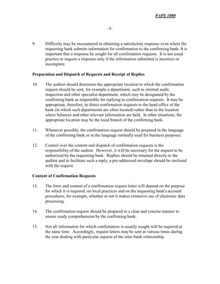 PAPS 1000
-3-
9. Difficulty may be encountered in obtaining a satisfactory response even where the
requesting bank submits information for confirmation to the confirming bank. It is
important that a response be sought for all confirmation requests. It is not usual
practice to request a response only if the information submitted is incorrect or
incomplete.
Preparation and Dispatch of Requests and Receipt of Replies
10. The auditor should determine the appropriate location to which the confirmation
request should be sent, for example a department, such as internal audit,
inspection and other specialist department, which may be designated by the
confirming bank as responsible for replying to confirmation requests. It may be
appropriate, therefore, to direct confirmation requests to the head office of the
bank (in which such departments are often located) rather than to the location
where balances and other relevant information are held. In other situations, the
appropriate location may be the local branch of the confirming bank.
11. Whenever possible, the confirmation request should be prepared in the language
of the confirming bank or in the language normally used for business purposes.
12. Control over the content and dispatch of confirmation requests is the
responsibility of the auditor. However, it will be necessary for the request to be
authorized by the requesting bank. Replies should be returned directly to the
auditor and to facilitate such a reply, a pre-addressed envelope should be enclosed
with the request.
Content of Confirmation Requests
13. The form and content of a confirmation request letter will depend on the purpose
for which it is required, on local practices and on the requesting bank's account
procedures, for example, whether or not it makes extensive use of electronic data
processing.
14. The confirmation request should be prepared in a clear and concise manner to
ensure ready comprehension by the confirming bank.
15. Not all information for which confirmation is usually sought will be required at
the same time. Accordingly, request letters may be sent at various times during
the year dealing with particular aspects of the inter-bank relationship.
 