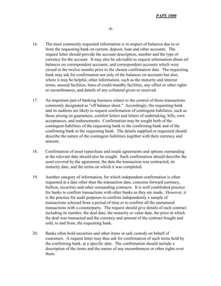 PAPS 1000
-4-
16. The most commonly requested information is in respect of balances due to or
from the requesting bank on current, deposit, loan and other accounts. The
request letter should provide the account description, number and the type of
currency for the account. It may also be advisable to request information about nil
balances on correspondent accounts, and correspondent accounts which were
closed in the twelve months prior to the chosen confirmation date. The requesting
bank may ask for confirmation not only of the balances on accounts but also,
where it may be helpful, other information, such as the maturity and interest
terms, unused facilities, lines of credit/standby facilities, any offset or other rights
or encumbrances, and details of any collateral given or received.
17. An important part of banking business relates to the control of those transactions
commonly designated as "off balance sheet." Accordingly, the requesting bank
and its auditors are likely to request confirmation of contingent liabilities, such as
those arising on guarantees, comfort letters and letters of undertaking, bills, own
acceptances, and endorsements. Confirmation may be sought both of the
contingent liabilities of the requesting bank to the confirming bank and of the
confirming bank to the requesting bank. The details supplied or requested should
describe the nature of the contingent liabilities together with their currency and
amount.
18. Confirmation of asset repurchase and resale agreements and options outstanding
at the relevant date should also be sought. Such confirmation should describe the
asset covered by the agreement, the date the transaction was contracted, its
maturity date, and the terms on which it was completed.
19. Another category of information, for which independent confirmation is often
requested at a date other than the transaction date, concerns forward currency,
bullion, securities and other outstanding contracts. It is well established practice
for banks to confirm transactions with other banks as they are made. However, it
is the practice for audit purposes to confirm independently a sample of
transactions selected from a period of time or to confirm all the unmatured
transactions with a counterparty. The request should give details of each contract
including its number, the deal date, the maturity or value date, the price at which
the deal was transacted and the currency and amount of the contract bought and
sold, to and from, the requesting bank.
20. Banks often hold securities and other items in safe custody on behalf of
customers. A request letter may thus ask for confirmation of such items held by
the confirming bank, at a specific date. The confirmation should include a
description of the items and the nature of any encumbrances or other rights over
them.
 