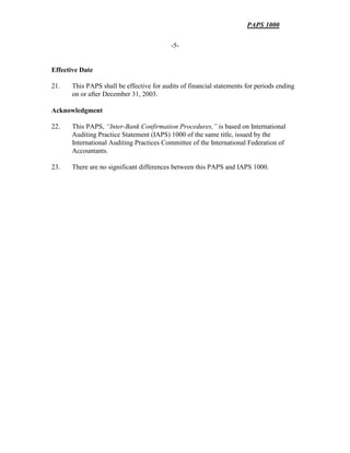 PAPS 1000
-5-
Effective Date
21. This PAPS shall be effective for audits of financial statements for periods ending
on or after December 31, 2003.
Acknowledgment
22. This PAPS, “Inter-Bank Confirmation Procedures,” is based on International
Auditing Practice Statement (IAPS) 1000 of the same title, issued by the
International Auditing Practices Committee of the International Federation of
Accountants.
23. There are no significant differences between this PAPS and IAPS 1000.
 