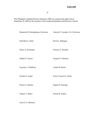 PAPS 1000
-6-
This Philippine Auditing Practice Statement 1000 was unanimously approved on
September 30, 2002 by the members of the Auditing Standards and Practices Council:
Benjamin R. Punongbayan, Chairman Antonio P. Acyatan, Vice Chairman
Felicidad A. Abad David L. Balangue
Eliseo A. Fernandez Nestorio C. Roraldo
Editha O. Tuason Joaquin P. Tolentino
Joycelyn J. Villaflores Carlito B. Dimar
Froilan G. Ampil Erwin Vincent G. Alcala
Horace F. Dumlao Isagani O. Santiago
Eugene T. Mateo Emma M. Espina
Jesus E. G. Martinez
 