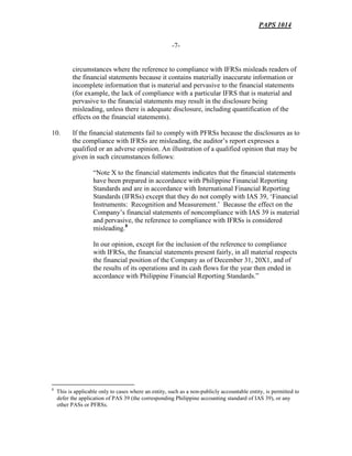 PAPS 1014
-7-
circumstances where the reference to compliance with IFRSs misleads readers of
the financial statements because it contains materially inaccurate information or
incomplete information that is material and pervasive to the financial statements
(for example, the lack of compliance with a particular IFRS that is material and
pervasive to the financial statements may result in the disclosure being
misleading, unless there is adequate disclosure, including quantification of the
effects on the financial statements).
10. If the financial statements fail to comply with PFRSs because the disclosures as to
the compliance with IFRSs are misleading, the auditor’s report expresses a
qualified or an adverse opinion. An illustration of a qualified opinion that may be
given in such circumstances follows:
“Note X to the financial statements indicates that the financial statements
have been prepared in accordance with Philippine Financial Reporting
Standards and are in accordance with International Financial Reporting
Standards (IFRSs) except that they do not comply with IAS 39, ‘Financial
Instruments: Recognition and Measurement.’ Because the effect on the
Company’s financial statements of noncompliance with IAS 39 is material
and pervasive, the reference to compliance with IFRSs is considered
misleading.8
In our opinion, except for the inclusion of the reference to compliance
with IFRSs, the financial statements present fairly, in all material respects
the financial position of the Company as of December 31, 20X1, and of
the results of its operations and its cash flows for the year then ended in
accordance with Philippine Financial Reporting Standards.”
AUDITING
8
This is applicable only to cases where an entity, such as a non-publicly accountable entity, is permitted to
defer the application of PAS 39 (the corresponding Philippine accounting standard of IAS 39), or any
other PASs or PFRSs.
 