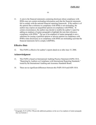PAPS 1014
-8-
11. A note to the financial statements containing disclosure about compliance with
IFRSs may not contain misleading information such that the financial statements
fail to comply with the national financial reporting framework. If the auditor is of
the opinion that a reference to compliance with IFRSs is not misleading, the
auditor may express an unqualified opinion on compliance with PFRSs. In
certain circumstances, the auditor may decide to modify the auditor’s report by
adding an emphasis of matter paragraph to highlight the note that references
compliance with IFRSs.9
The use of an emphasis of matter paragraph is not a
substitute for issuing a qualified opinion or adverse opinion on compliance with
PFRSs when disclosures as to compliance with IFRSs are misleading such that the
financial statements fail to comply withPFRSs.
Effective Date
12. This PAPS is effective for auditor’s reports dated on or after June 15, 2006.
Acknowledgment
13. This PAPS is based on International Auditing Practice Statement (IAPS) 1014,
“Reporting by Auditors on Compliance with International Reporting Standards,”
issued by the International Auditing and Assurance Standards Board.
14. There are no significant differences between this PAPS 1014 and IAPS 1014.
9
Paragraphs 30-35 of PSA 700 provide additional guidance on the use of an emphasis of matter paragraph.
Also see footnote 1.
 