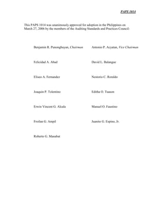 PAPS 1014
This PAPS 1014 was unanimously approved for adoption in the Philippines on
March 27, 2006 by the members of the Auditing Standards and Practices Council:
Benjamin R. Punongbayan, Chairman Antonio P. Acyatan, Vice Chairman
Felicidad A. Abad David L. Balangue
Eliseo A. Fernandez Nestorio C. Roraldo
Joaquin P. Tolentino Editha O. Tuason
Erwin Vincent G. Alcala Manuel O. Faustino
Froilan G. Ampil Juanito G. Espino, Jr.
Roberto G. Manabat
 