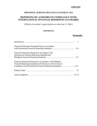 PAPS 1014
PHILIPPINE AUDITING PRACTICE STATEMENT 1014
REPORTING BY AUDITORS ON COMPLIANCE WITH
INTERNATIONAL FINANCIAL REPORTING STANDARDS
(Effective for auditor’s reports dated on or after June 15, 2006.)
CONTENTS
Paragraphs
Introduction.......................................................................................................... 1
Financial Statements Prepared Solely in Accordance
with International Financial Reporting Standards................................................ 2-4
Financial Statements Prepared in Accordance with
International Financial Reporting Standards and
Philippine Financial Reporting Standards ........................................................... 5-7
Financial Statements Prepared in Accordance with Philippine
Financial Reporting Standards with Disclosure of the Extent of
Compliance with International Financial Reporting Standards........................... 8-11
Effective Date …………………………………………………………………. 12
Acknowledgment ………………………………………………………………13-14
 