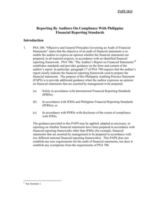 PAPS 1014
Reporting By Auditors On Compliance With Philippine
Financial Reporting Standards
Introduction
1. PSA 200, “Objective and General Principles Governing an Audit of Financial
Statements” states that the objective of an audit of financial statements is to
enable the auditor to express an opinion whether the financial statements are
prepared, in all material respects, in accordance with an identified financial
reporting framework. PSA 700, “The Auditor’s Report on Financial Statements”2
establishes standards and provides guidance on the form and content of the
auditor’s report. In particular, paragraph 17 of PSA 700 requires that the auditor’s
report clearly indicate the financial reporting framework used to prepare the
financial statements. The purpose of this Philippine Auditing Practice Statement
(PAPS) is to provide additional guidance when the auditor expresses an opinion
on financial statements that are asserted by management to be prepared:
(a) Solely in accordance with International Financial Reporting Standards
(IFRSs);
(b) In accordance with IFRSs and Philippine Financial Reporting Standards
(PFRSs); or
(c) In accordance with PFRSs with disclosure of the extent of compliance
with IFRSs.
The guidance provided in this PAPS may be applied, adapted as necessary, to
reporting on whether financial statements have been prepared in accordance with
financial reporting frameworks other than IFRSs (for example, financial
statements that are asserted by management to be prepared in accordance with
two different national financial reporting frameworks). This PAPS does not
establish any new requirements for the audit of financial statements, nor does it
establish any exemptions from the requirements of PSA 700.
2
See footnote 1.
 