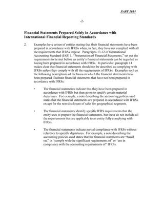 PAPS 1014
-2-
Financial Statements Prepared Solely in Accordance with
International Financial Reporting Standards
2. Examples have arisen of entities stating that their financial statements have been
prepared in accordance with IFRSs when, in fact, they have not complied with all
the requirements that IFRSs impose. Paragraphs 13-22 of International
Accounting Standard (IAS) 1, “Presentation of Financial Statements,” set out the
requirements to be met before an entity’s financial statements can be regarded as
having been prepared in accordance with IFRSs. In particular, paragraph 14
makes clear that financial statements should not be described as complying with
IFRSs unless they comply with all the requirements of IFRSs. Examples such as
the following descriptions of the basis on which the financial statements have
been prepared illustrate financial statements that have not been prepared in
accordance with IFRSs:
• The financial statements indicate that they have been prepared in
accordance with IFRSs but then go on to specify certain material
departures. For example, a note describing the accounting polices used
states that the financial statements are prepared in accordance with IFRSs
except for the non-disclosure of sales for geographical segments.
• The financial statements identify specific IFRS requirements that the
entity uses to prepare the financial statements, but these do not include all
the requirements that are applicable to an entity fully complying with
IFRSs.
• The financial statements indicate partial compliance with IFRSs without
reference to specific departures. For example, a note describing the
accounting policies used states that the financial statements are “based
on,” or “comply with the significant requirements of” or “are in
compliance with the accounting requirements of” IFRSs.
 