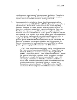 PAPS 1014
-5-
consideration any requirements of relevant laws and regulations. The auditor’s
report is then worded in terms of whether the financial statements have been
prepared in accordance with that financial reporting framework.
7. If management insists on indicating that the financial statements have been
prepared in accordance with both IFRSs and PFRSs, the auditor’s report refers to
both frameworks. However, the auditor considers each financial reporting
framework separately. If a matter results in failure to comply with one of the
frameworks, but does not cause a failure to comply with the other framework,
then the auditor expresses an unqualified opinion on compliance with that
framework and a qualified opinion or an adverse opinion on compliance with the
one framework. If the auditor is of the opinion that the failure to comply with one
of the financial reporting frameworks causes the financial statements to fail to
comply with the other financial reporting framework, the auditor issues a
qualified opinion or adverse opinion on compliance with both frameworks. An
illustration of an auditor’s report where the auditor is of the opinion that the
financial statements comply, in all material respects, withPFRSs, but judges a
qualified opinion is appropriate for compliance with IFRSs follows:
“Note X to the financial statements indicates that the financial statements
have been prepared in accordance with Philippine Financial Reporting
Standards (PFRSs) and International Financial Reporting Standards
(IFRSs). As discussed in Note Y to the financial statements, the Company
has opted to recognize the transitional liability arising from its defined
benefit plan on a straight-line basis over a period of five years, which
accounting is permitted under PFRSs but is not allowed under IFRSs.
Under IFRSs, such transitional liability should have been recognized by
applying the immediate recognition or retroactive treatment under
International Accounting Standard 19. The effects on the financial
statements of this noncompliance with IFRSs are discussed in Note Y.
 