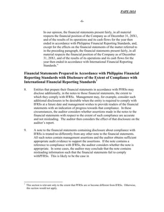 PAPS 1014
-6-
In our opinion, the financial statements present fairly, in all material
respects the financial position of the Company as of December 31, 20X1,
and of the results of its operations and its cash flows for the year then
ended in accordance with Philippine Financial Reporting Standards, and,
except for the effects on the financial statements of the matter referred to
in the preceding paragraph, the financial statements present fairly, in all
material respects the financial position of the Company as of December
31, 20X1, and of the results of its operations and its cash flows for the
year then ended in accordance with International Financial Reporting
Standards.”
Financial Statements Prepared in Accordance with Philippine Financial
Reporting Standards with Disclosure of the Extent of Compliance with
International Financial Reporting Standards7
8. Entities that prepare their financial statements in accordance with PFRSs may
disclose additionally, in the notes to those financial statements, the extent to
which they comply with IFRSs. Management may, for example, consider such
additional disclosures to be desirable when the entity is required to comply with
IFRSs at a future date and management wishes to provide readers of the financial
statements with an indication of progress towards that compliance. In these
circumstances, the auditor considers whether assertions made in the notes to the
financial statements with respect to the extent of such compliance are accurate
and not misleading. The auditor then considers the effect of that disclosure on the
auditor’s report.
9. A note to the financial statements containing disclosure about compliance with
IFRSs is treated no differently from any other note to the financial statements.
All such notes contain management assertions and the auditor obtains sufficient
appropriate audit evidence to support the assertions. If the note contains a
reference to compliance with IFRSs, the auditor considers whether the note is
appropriate. In some cases, the auditor may conclude that the note contains
misleading information such that the financial statements fail to comply
withPFRSs. This is likely to be the case in
7
This section is relevant only to the extent that PFRSs are or become different from IFRSs. Otherwise,
this section would not apply.
 