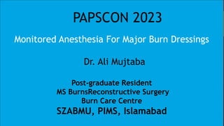 PAPSCON 2023
Monitored Anesthesia For Major Burn Dressings
Dr. Ali Mujtaba
Post-graduate Resident
MS BurnsReconstructive Surgery
Burn Care Centre
SZABMU, PIMS, Islamabad
 