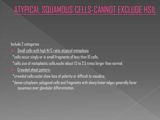 Include 2 categories
 Small cells with high N/C ratio-atypical metaplasia
 *cells occur singly or in small fragments of less than 10 cells.
 *cells size of metaplastic cells,nuclei about 1.5 to 2.5 times larger than normal.
 Crowded sheet pattern-
 *crowded cells,nuclei show loss of polarity or difficult to visualize.
 *dense cytoplasm, polygonal cells and fragments with sharp linear edges generally favor
     squamous over glandular differentiation.
 