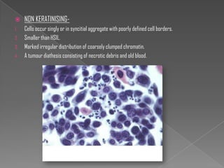     NON KERATINISING-
1.   Cells occur singly or in syncitial aggregate with poorly defined cell borders.
2.   Smaller than HSIL.
3.   Marked irregular distribution of coarsely clumped chromatin.
4.   A tumour diathesis consisting of necrotic debris and old blood.
 