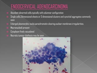    Abundant abnormal cells,typically with columnar configuration
   Single cells,2dimensional sheets or 3 dimensional clusters and syncitial aggregates commonly
    seen
   Enlarged pleomorphic nuclei,parachromatin clearing,nuclear membrane irregularities.
   Macronucleoli present
   Cytoplasm finely vacuolated
   Necrotic tumour diathesis may be seen
 