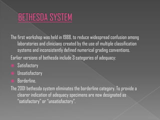 The first workshop was held in 1988, to reduce widespread confusion among
    laboratories and clinicians created by the use of multiple classification
    systems and inconsistently defined numerical grading conventions.
Earlier versions of bethesda include 3 categories of adequacy:
 Satisfactory
 Unsatisfactory
 Borderline.
The 2001 bethesda system eliminates the borderline category. To provide a
    clearer indication of adequacy specimens are now designated as
    “satisfactory” or “unsatisfactory”.
 