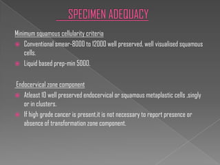 Minimum squamous cellularity criteria
 Conventional smear-8000 to 12000 well preserved, well visualised squamous
    cells.
 Liquid based prep-min 5000.


Endocervical zone component
 Atleast 10 well preserved endocervical or squamous metaplastic cells ,singly
   or in clusters.
 If high grade cancer is present,it is not necessary to report presence or
   absence of transformation zone component.
 