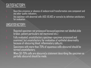 SATISFACTORY:
1.   Describes presence or absence of endocervical/transformation zone component and
     any other quality indicators.
2.   Any specimen with abnormal cells (ASC-US,AGC or worse)is by definition satisfactory
     for evaluation.

UNSATISFACTORY:
1.   Rejected specimen-not processed because(specimen not labelled,slide
     broken, patient particulars not mentioned etc.)
2.   Fully evaluated, unsatisfactory specimen-specimen processed and
     examined, but unsatisfactory for evaluation of epithelial abnormality
     because of-obscuring blood, inflammatory cells,etc.
3.   Specimens with more than 75% of squamous cells obscured should be
     termed unsatisfactory.
4.   When 50-75% cells are obscured,a statement describing the specimen as
     partially obscured should be made.
 