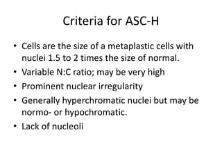 Criteria for ASC-H
• Cells are the size of a metaplastic cells with
nuclei 1.5 to 2 times the size of normal.
• Variable N:C ratio; may be very high
• Prominent nuclear irregularity
• Generally hyperchromatic nuclei but may be
normo- or hypochromatic.
• Lack of nucleoli
 