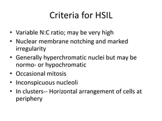 Criteria for HSIL
• Variable N:C ratio; may be very high
• Nuclear membrane notching and marked
irregularity
• Generally hyperchromatic nuclei but may be
normo- or hypochromatic
• Occasional mitosis
• Inconspicuous nucleoli
• In clusters-- Horizontal arrangement of cells at
periphery
 