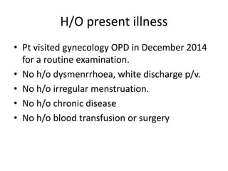 H/O present illness
• Pt visited gynecology OPD in December 2014
for a routine examination.
• No h/o dysmenrrhoea, white discharge p/v.
• No h/o irregular menstruation.
• No h/o chronic disease
• No h/o blood transfusion or surgery
 