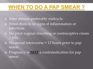  After menses preferably midcycle.
 When there is no signs of inflammation or
infections
 No prior vaginal douching or contraceptive cream
/ jelly .
 No sexual intercourse < 12 hours prior to pap
smear.
 Pregnancy is NOT a contraindication for pap
smear.
 