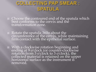  Choose the contoured end of the spatula which
best conforms to the cervix and the
transformation zone.
 Rotate the spatula 360o about the
circumference of the cervix, while maintaining
firm contact with the epithelial surface.
 With a clockwise rotation beginning and
ending at 9 o'clock (or counter-clockwise
rotation from 3 o'clock to 3 o'clock), the
collected material is retained on the upper
horizontal surface as the instrument is
removed.
 