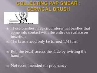  These brushes have circumferential bristles that
come into contact with the entire os surface on
insertion.
 The brush need only be turned 1/4 turn.
 Roll the brush across the slide by twirling the
handle.
 Not recommended for pregnancy.
 