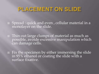  Spread : quick and even , cellular material in a
monolayer on the slide.
 Thin out large clumps of material as much as
possible, avoide excessive manipulation which
can damage cells.
 Fix the specimen by either immersing the slide
in 95% ethanol or coating the slide with a
surface fixative.
 
