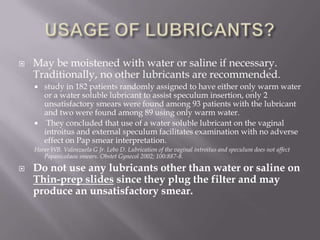  May be moistened with water or saline if necessary.
Traditionally, no other lubricants are recommended.
 study in 182 patients randomly assigned to have either only warm water
or a water soluble lubricant to assist speculum insertion, only 2
unsatisfactory smears were found among 93 patients with the lubricant
and two were found among 89 using only warm water.
 They concluded that use of a water soluble lubricant on the vaginal
introitus and external speculum facilitates examination with no adverse
effect on Pap smear interpretation.
Harer WB. Valenzuela G Jr. Lebo D. Lubrication of the vaginal introitus and speculum does not affect
Papanicolaou smears. Obstet Gynecol 2002; 100:887-8.
 Do not use any lubricants other than water or saline on
Thin-prep slides since they plug the filter and may
produce an unsatisfactory smear.
 