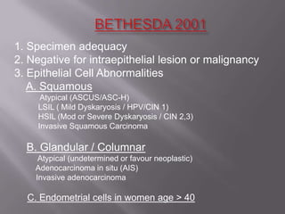 1. Specimen adequacy
2. Negative for intraepithelial lesion or malignancy
3. Epithelial Cell Abnormalities
A. Squamous
Atypical (ASCUS/ASC-H)
LSIL ( Mild Dyskaryosis / HPV/CIN 1)
HSIL (Mod or Severe Dyskaryosis / CIN 2,3)
Invasive Squamous Carcinoma
B. Glandular / Columnar
Atypical (undetermined or favour neoplastic)
Adenocarcinoma in situ (AIS)
Invasive adenocarcinoma
C. Endometrial cells in women age > 40
 