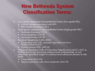  Low-grade squamous lntraepithelial lesion (low-grade SIL)
 Cellular changes associated with HPV
 Mild (slight) dysplasia/CIN 1
 High-grade squamous intraepithelial lesion (high-grade SIL)"
 Moderate dysplasia/CIN II
 Severe dysplasia/CIN III
 carcinoma in situ/CIN III
 Atypical Squamous Cells (ASC)
 Unspecified (ASC-US) - includes uspecified and favor
benign/inflammation
 Cannot exclude HSIL (ASC-H)
 Atypical Glandular Cells of Uncertian Significance (AGC) AGC is
broken down into favoring endocervical, endometrial, or not
otherwise specified origin or endocervical adenocarcinoma in situ
(AIS)
 Unspecified (AGC-US)
 Atypical glandular cells, favor neoplastic (AGC-H)
 
