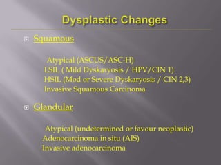  Squamous
Atypical (ASCUS/ASC-H)
LSIL ( Mild Dyskaryosis / HPV/CIN 1)
HSIL (Mod or Severe Dyskaryosis / CIN 2,3)
Invasive Squamous Carcinoma
 Glandular
Atypical (undetermined or favour neoplastic)
Adenocarcinoma in situ (AIS)
Invasive adenocarcinoma
 