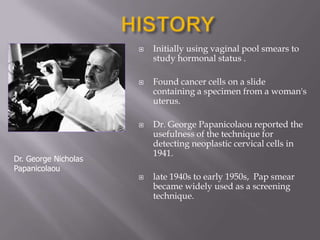  Initially using vaginal pool smears to
study hormonal status .
 Found cancer cells on a slide
containing a specimen from a woman's
uterus.
 Dr. George Papanicolaou reported the
usefulness of the technique for
detecting neoplastic cervical cells in
1941.
 late 1940s to early 1950s, Pap smear
became widely used as a screening
technique.
Dr. George Nicholas
Papanicolaou
 