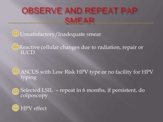Unsatisfactory/Inadequate smear
Reactive cellular changes due to radiation, repair or
IUCD
ASCUS with Low Risk HPV type or no facility for HPV
typing
Selected LSIL – repeat in 6 months, if persistent, do
colposcopy
HPV effect
 