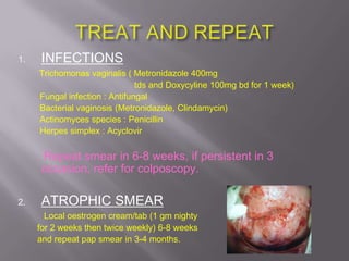1. INFECTIONS
Trichomonas vaginalis ( Metronidazole 400mg
tds and Doxycyline 100mg bd for 1 week)
Fungal infection : Antifungal
Bacterial vaginosis (Metronidazole, Clindamycin)
Actinomyces species : Penicillin
Herpes simplex : Acyclovir
Repeat smear in 6-8 weeks, if persistent in 3
occasion, refer for colposcopy.
2. ATROPHIC SMEAR
Local oestrogen cream/tab (1 gm nighty
for 2 weeks then twice weekly) 6-8 weeks
and repeat pap smear in 3-4 months.
 