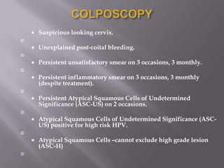 
 Suspicious looking cervix.

 Unexplained post-coital bleeding.

 Persistent unsatisfactory smear on 3 occasions, 3 monthly.

 Persistent inflammatory smear on 3 occasions, 3 monthly
(despite treatment).

 Persistent Atypical Squamous Cells of Undetermined
Significance (ASC-US) on 2 occasions.

 Atypical Squamous Cells of Undetermined Significance (ASC-
US) positive for high risk HPV.

 Atypical Squamous Cells –cannot exclude high grade lesion
(ASC-H)

 