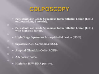  Persistent Low Grade Squamous Intraepithelial Lesion (LSIL)
on 2 occasions, 6 monthly.

 Persistent Low Grade Squamous Intraepithelial Lesion (LSIL)
with high risk factors.

 High Grage Squamous Intraepithelial Lesion (HSIL).

 Squamous Cell Carcinoma (SCC).

 Atypical Glandular Cells (AGUS).

 Adenocarcinoma.

 High risk HPV DNA positive.
 