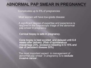 Complicates up to 5% of pregnancies
Most women will have low-grade disease
A significant degree of expertise and experience is
required in the colposcopic triage of the abnormal
pap smear in pregnancy
Cervical biopsy is safe in pregnancy.
Cone biopsy is best avoided and delayed until 6-8
weeks after delivery (Risk of spontaneous
miscarriage 25%, excessive bleeding in 5-15% and
risk of persistent disease 50%)
The most important aspect in management of
abnormal pap smear in pregnancy is to exclude
invasive cancer .
 