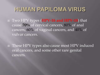 Two HPV types (HPV-16 and HPV-18) that
cause 70% of cervical cancers, 80% of anal
cancers, 60% of vaginal cancers, and 40% of
vulvar cancers.
 These HPV types also cause most HPV induced
oral cancers, and some other rare genital
cancers.
 