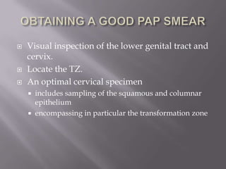  Visual inspection of the lower genital tract and
cervix.
 Locate the TZ.
 An optimal cervical specimen
 includes sampling of the squamous and columnar
epithelium
 encompassing in particular the transformation zone
 