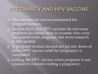  The vaccines are not recommended for
pregnant women.
 Studies show that HPV vaccines do not cause
problems for babies born to women who were
vaccinated while pregnant, but more research
is still needed.
 A pregnant woman should not get any doses of
either HPV vaccine until her pregnancy is
completed.
 Getting the HPV vaccine when pregnant is not
a reason to consider ending a pregnancy.
 