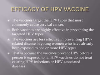 The vaccines target the HPV types that most
commonly cause cervical cancer.
 Both vaccines are highly effective in preventing the
targeted HPV types
 The vaccines are less effective in preventing HPV-
related disease in young women who have already
been exposed to one or more HPV types.
 That is because the vaccines prevent HPV before a
person is exposed to it. HPV vaccines do not treat
existing HPV infections or HPV-associated
diseases
 
