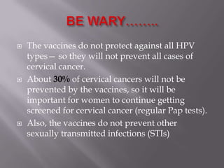  The vaccines do not protect against all HPV
types— so they will not prevent all cases of
cervical cancer.
 About 30% of cervical cancers will not be
prevented by the vaccines, so it will be
important for women to continue getting
screened for cervical cancer (regular Pap tests).
 Also, the vaccines do not prevent other
sexually transmitted infections (STIs)
 